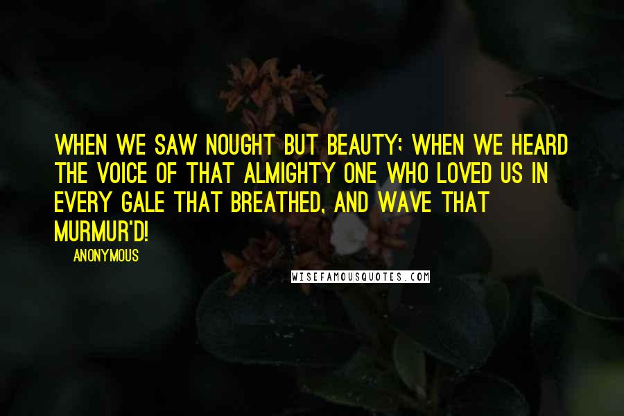 Anonymous Quotes: When we saw nought but beauty; when we heard The voice of that Almighty One who loved us In every gale that breathed, and wave that murmur'd!