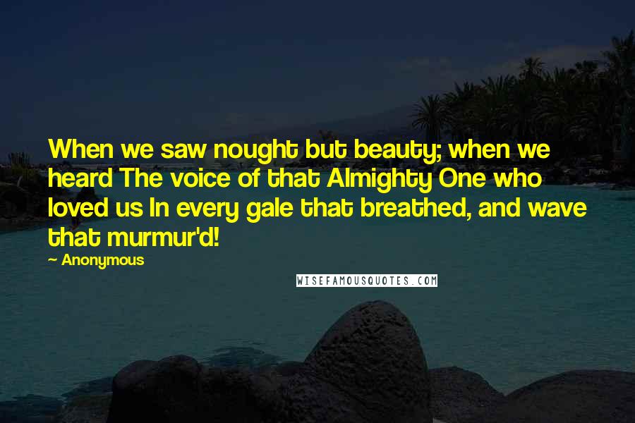 Anonymous Quotes: When we saw nought but beauty; when we heard The voice of that Almighty One who loved us In every gale that breathed, and wave that murmur'd!