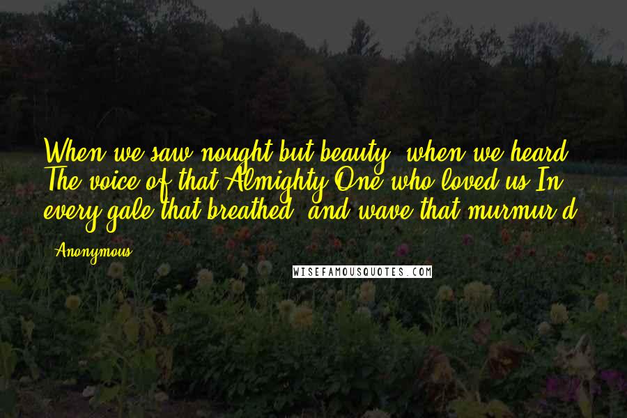 Anonymous Quotes: When we saw nought but beauty; when we heard The voice of that Almighty One who loved us In every gale that breathed, and wave that murmur'd!