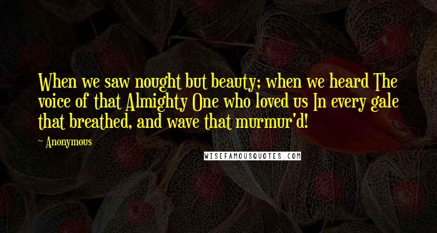 Anonymous Quotes: When we saw nought but beauty; when we heard The voice of that Almighty One who loved us In every gale that breathed, and wave that murmur'd!