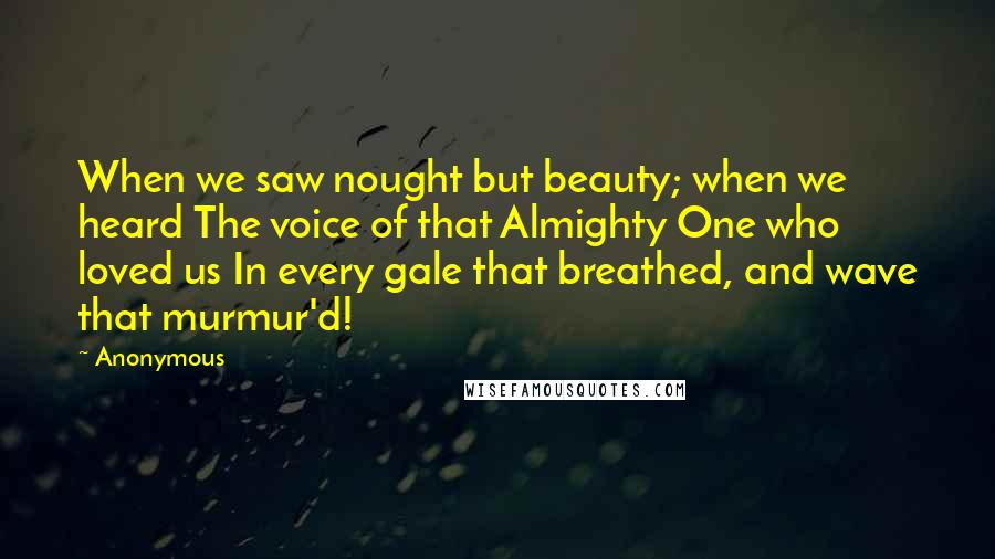 Anonymous Quotes: When we saw nought but beauty; when we heard The voice of that Almighty One who loved us In every gale that breathed, and wave that murmur'd!