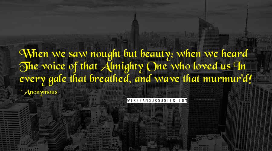 Anonymous Quotes: When we saw nought but beauty; when we heard The voice of that Almighty One who loved us In every gale that breathed, and wave that murmur'd!