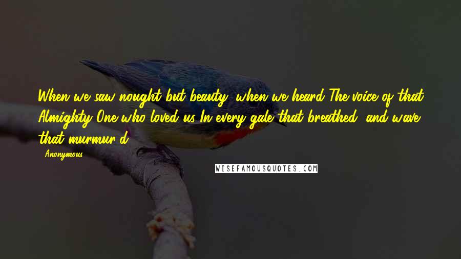 Anonymous Quotes: When we saw nought but beauty; when we heard The voice of that Almighty One who loved us In every gale that breathed, and wave that murmur'd!