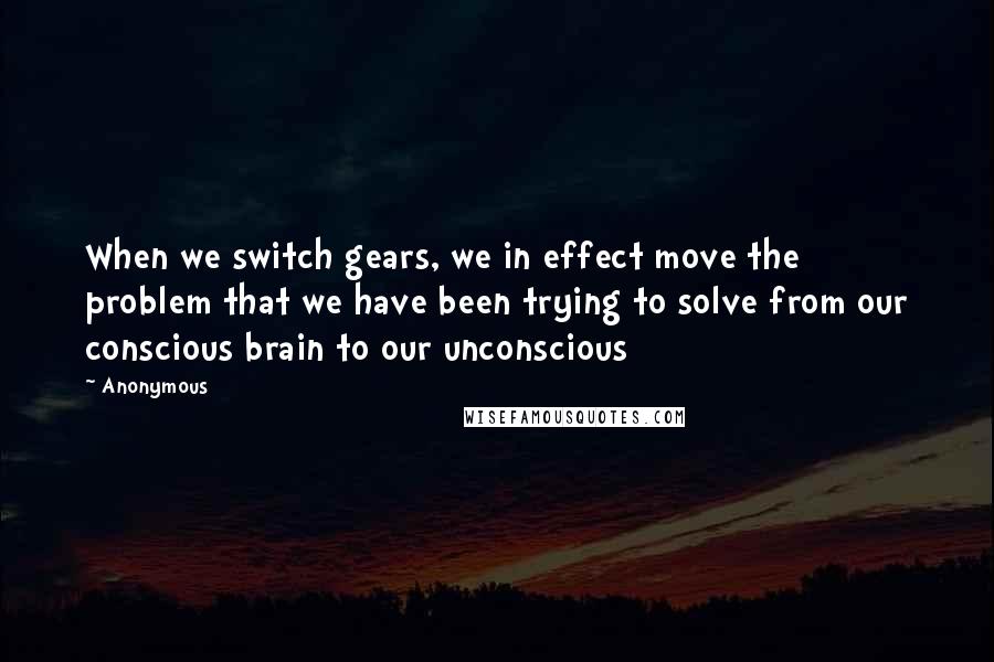 Anonymous Quotes: When we switch gears, we in effect move the problem that we have been trying to solve from our conscious brain to our unconscious