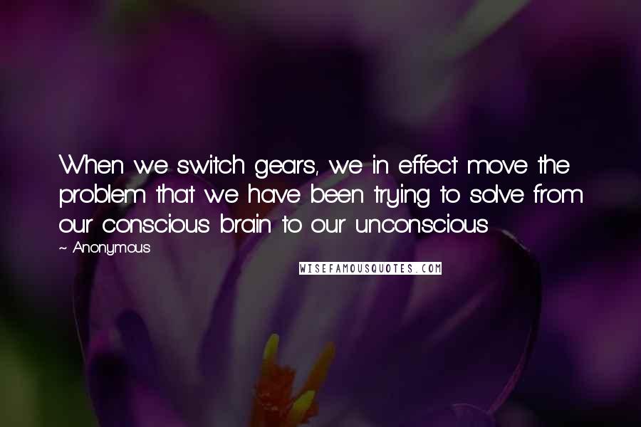 Anonymous Quotes: When we switch gears, we in effect move the problem that we have been trying to solve from our conscious brain to our unconscious