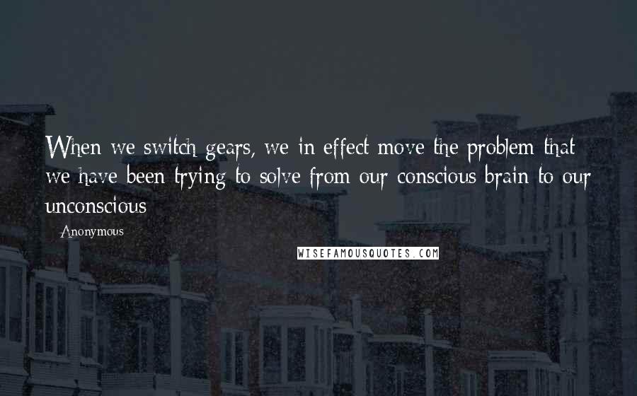 Anonymous Quotes: When we switch gears, we in effect move the problem that we have been trying to solve from our conscious brain to our unconscious