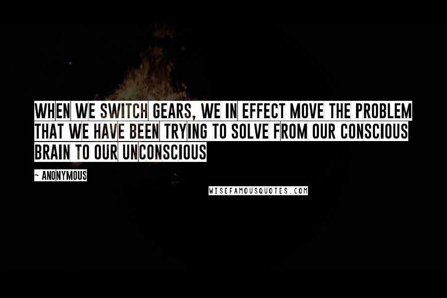 Anonymous Quotes: When we switch gears, we in effect move the problem that we have been trying to solve from our conscious brain to our unconscious