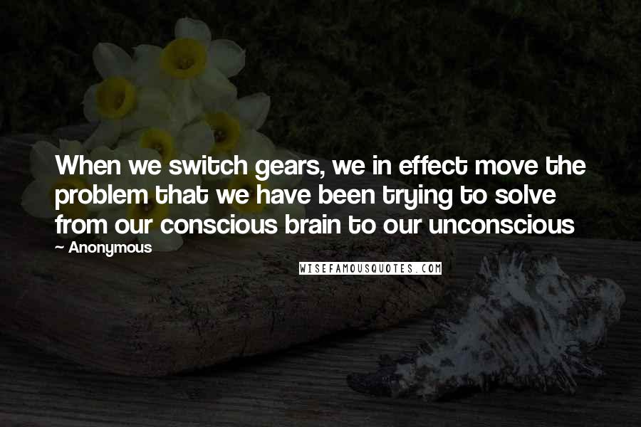 Anonymous Quotes: When we switch gears, we in effect move the problem that we have been trying to solve from our conscious brain to our unconscious
