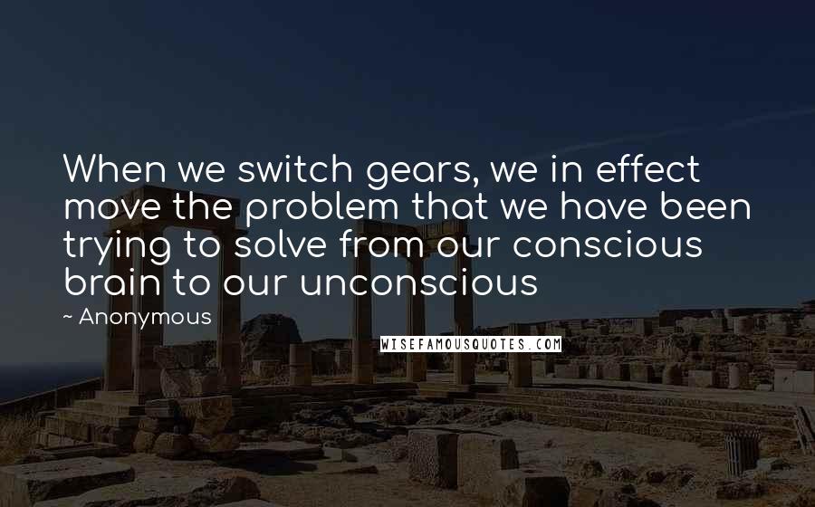 Anonymous Quotes: When we switch gears, we in effect move the problem that we have been trying to solve from our conscious brain to our unconscious