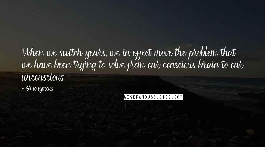 Anonymous Quotes: When we switch gears, we in effect move the problem that we have been trying to solve from our conscious brain to our unconscious