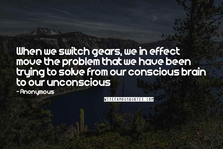 Anonymous Quotes: When we switch gears, we in effect move the problem that we have been trying to solve from our conscious brain to our unconscious