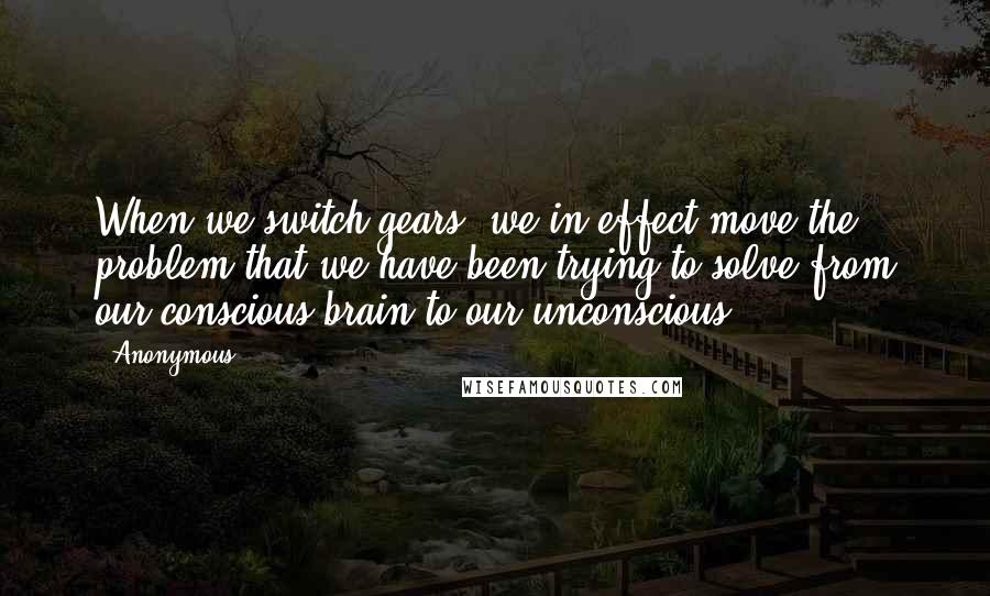 Anonymous Quotes: When we switch gears, we in effect move the problem that we have been trying to solve from our conscious brain to our unconscious