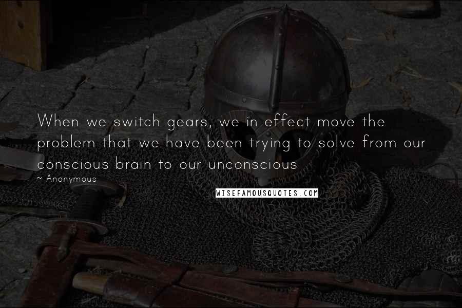 Anonymous Quotes: When we switch gears, we in effect move the problem that we have been trying to solve from our conscious brain to our unconscious