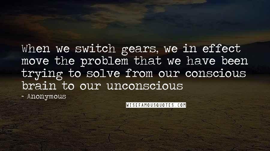 Anonymous Quotes: When we switch gears, we in effect move the problem that we have been trying to solve from our conscious brain to our unconscious