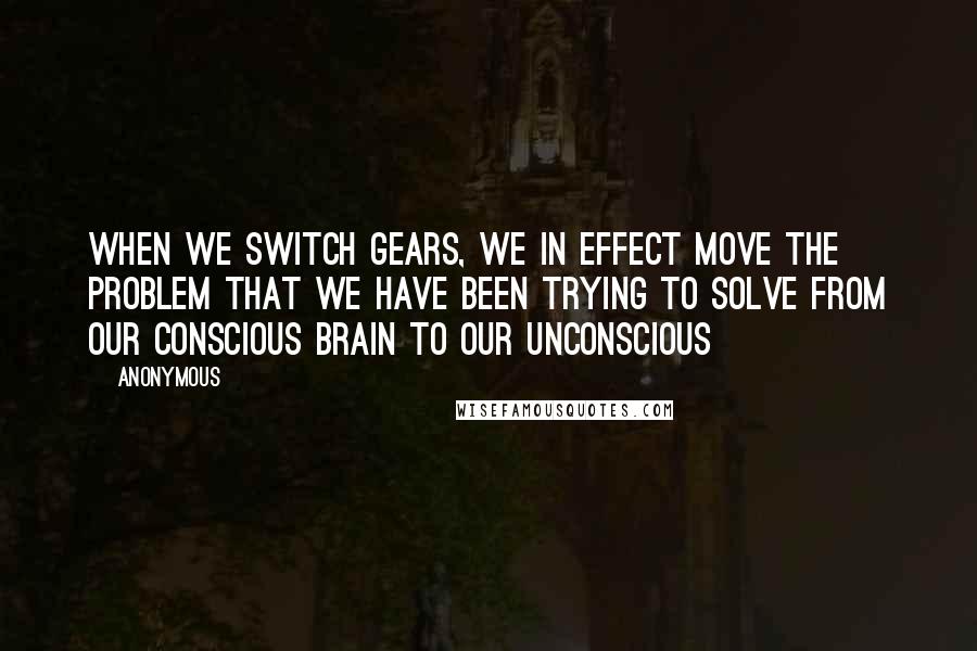 Anonymous Quotes: When we switch gears, we in effect move the problem that we have been trying to solve from our conscious brain to our unconscious