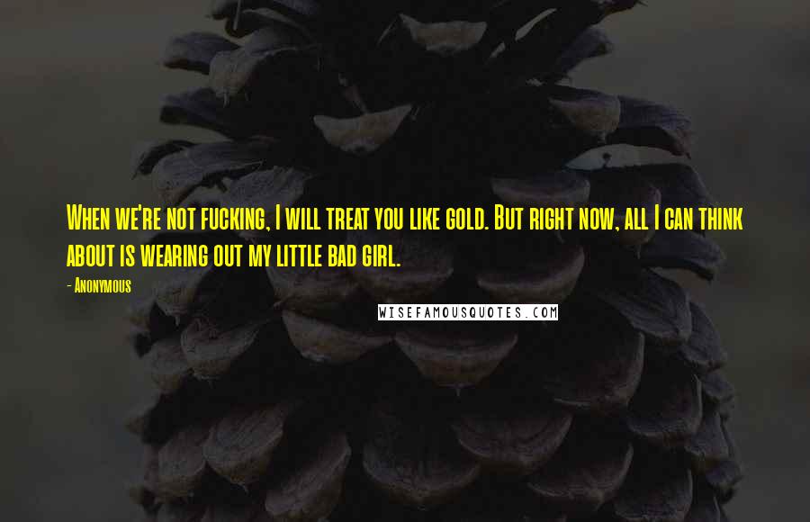 Anonymous Quotes: When we're not fucking, I will treat you like gold. But right now, all I can think about is wearing out my little bad girl.