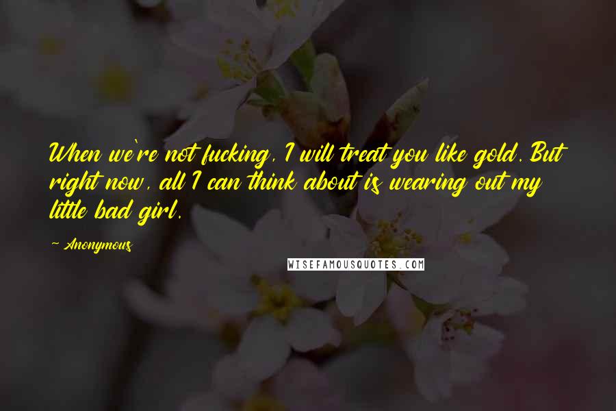 Anonymous Quotes: When we're not fucking, I will treat you like gold. But right now, all I can think about is wearing out my little bad girl.