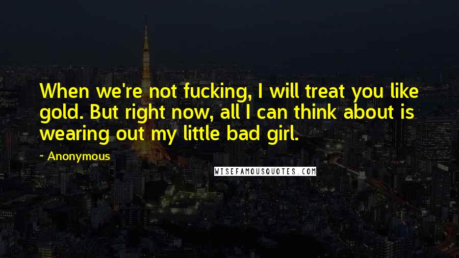 Anonymous Quotes: When we're not fucking, I will treat you like gold. But right now, all I can think about is wearing out my little bad girl.