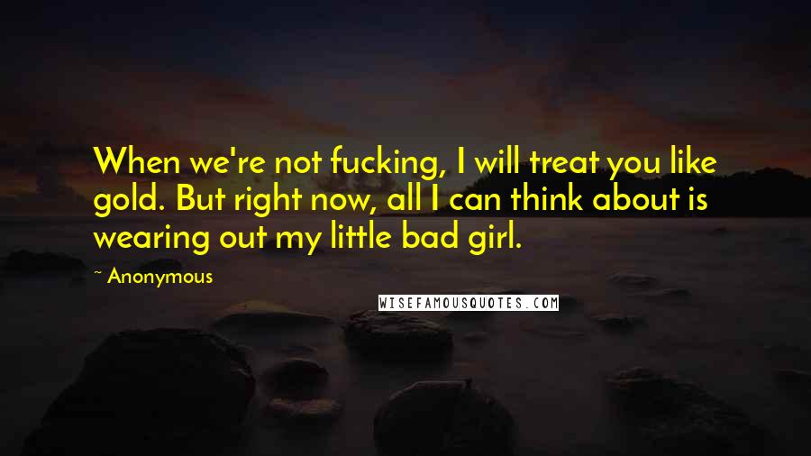 Anonymous Quotes: When we're not fucking, I will treat you like gold. But right now, all I can think about is wearing out my little bad girl.