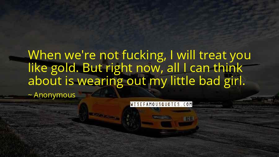 Anonymous Quotes: When we're not fucking, I will treat you like gold. But right now, all I can think about is wearing out my little bad girl.