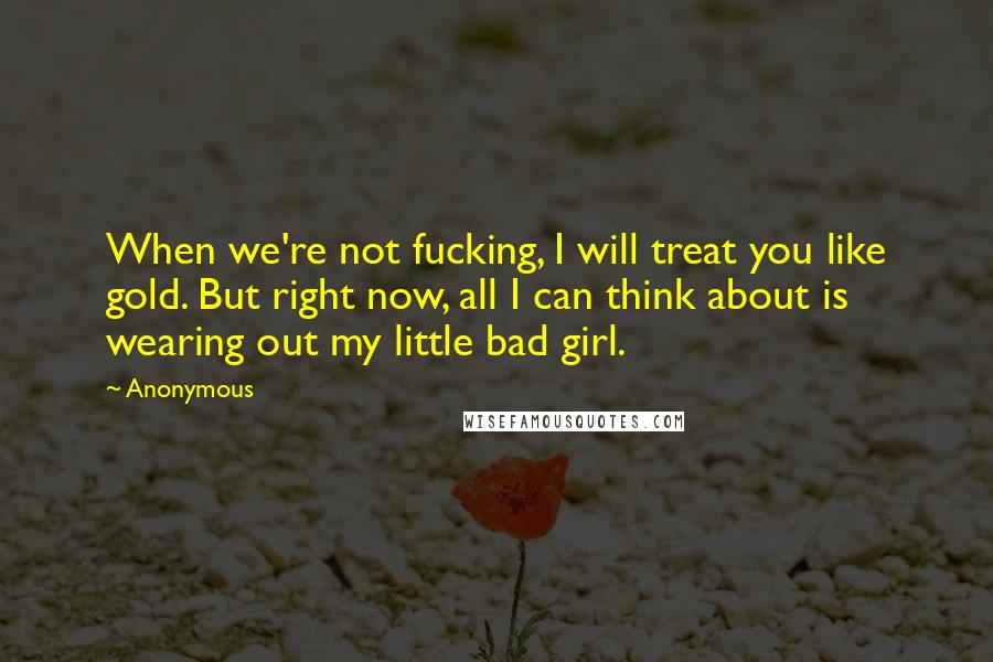 Anonymous Quotes: When we're not fucking, I will treat you like gold. But right now, all I can think about is wearing out my little bad girl.