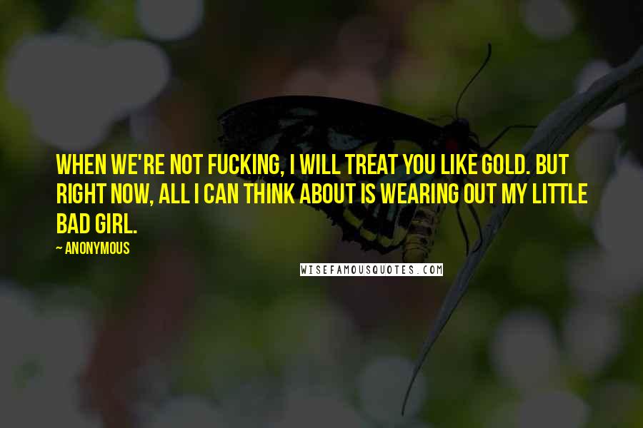 Anonymous Quotes: When we're not fucking, I will treat you like gold. But right now, all I can think about is wearing out my little bad girl.