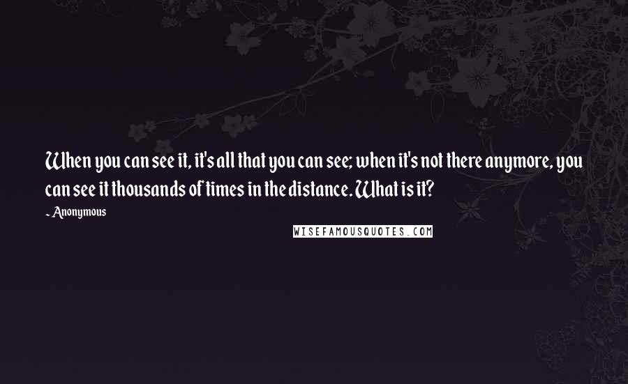 Anonymous Quotes: When you can see it, it's all that you can see; when it's not there anymore, you can see it thousands of times in the distance. What is it?