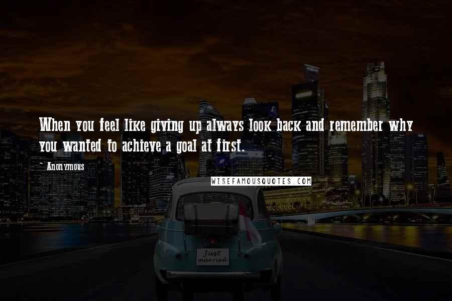 Anonymous Quotes: When you feel like giving up always look back and remember why you wanted to achieve a goal at first.