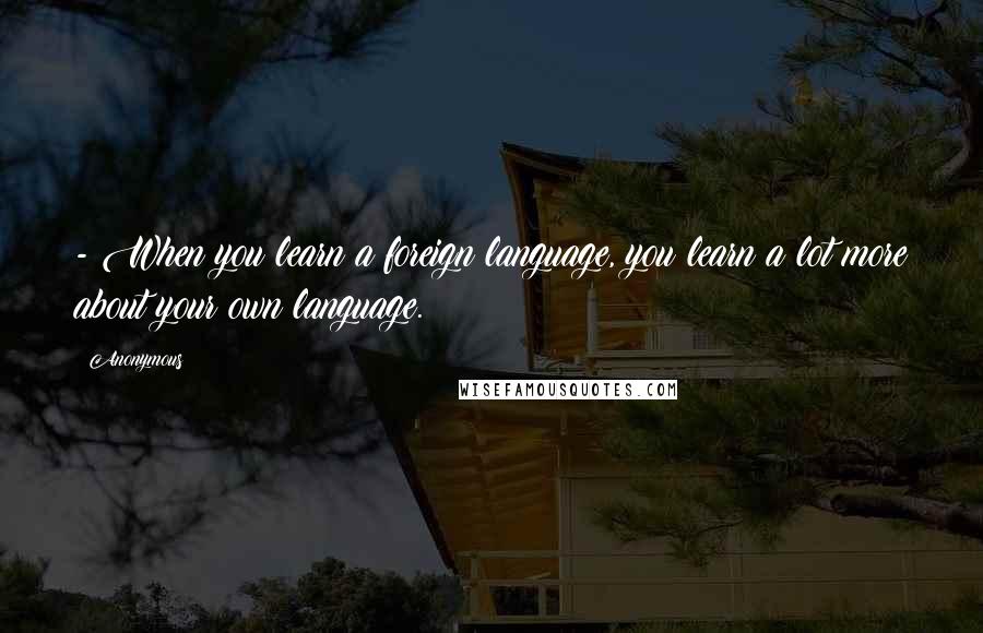 Anonymous Quotes: - When you learn a foreign language, you learn a lot more about your own language.