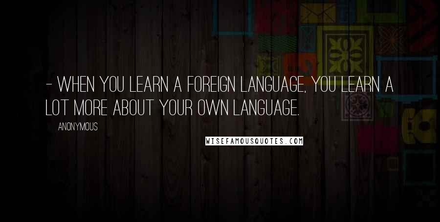 Anonymous Quotes: - When you learn a foreign language, you learn a lot more about your own language.