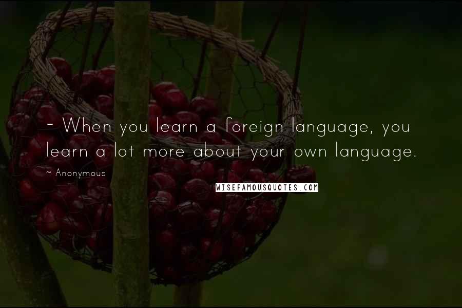 Anonymous Quotes: - When you learn a foreign language, you learn a lot more about your own language.