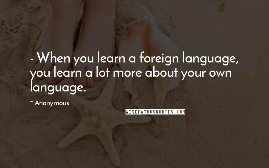 Anonymous Quotes: - When you learn a foreign language, you learn a lot more about your own language.