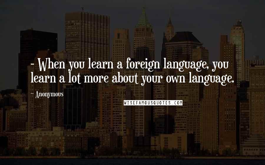 Anonymous Quotes: - When you learn a foreign language, you learn a lot more about your own language.