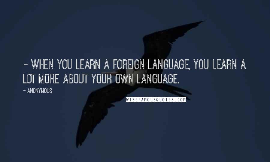 Anonymous Quotes: - When you learn a foreign language, you learn a lot more about your own language.