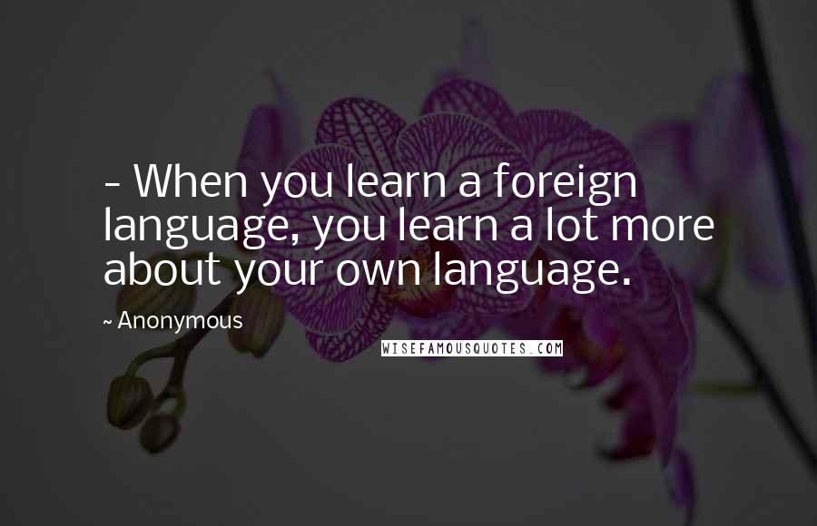 Anonymous Quotes: - When you learn a foreign language, you learn a lot more about your own language.