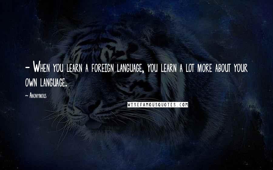 Anonymous Quotes: - When you learn a foreign language, you learn a lot more about your own language.