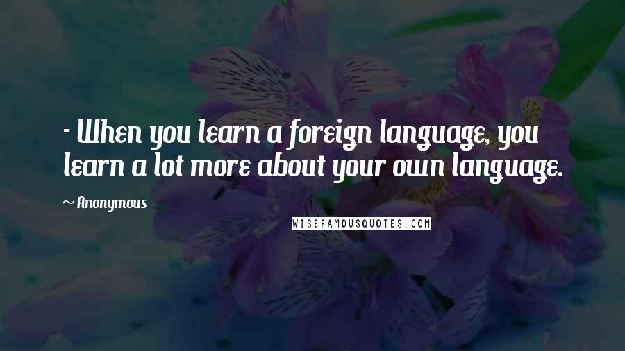 Anonymous Quotes: - When you learn a foreign language, you learn a lot more about your own language.