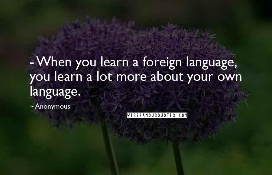 Anonymous Quotes: - When you learn a foreign language, you learn a lot more about your own language.