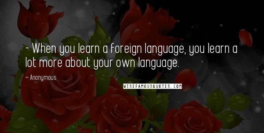 Anonymous Quotes: - When you learn a foreign language, you learn a lot more about your own language.