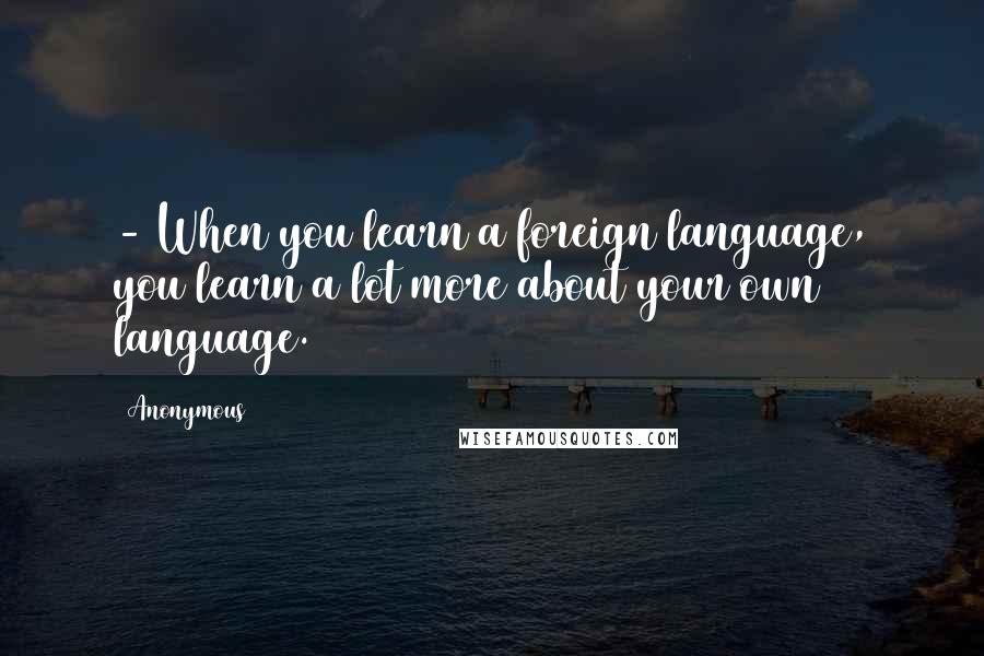 Anonymous Quotes: - When you learn a foreign language, you learn a lot more about your own language.