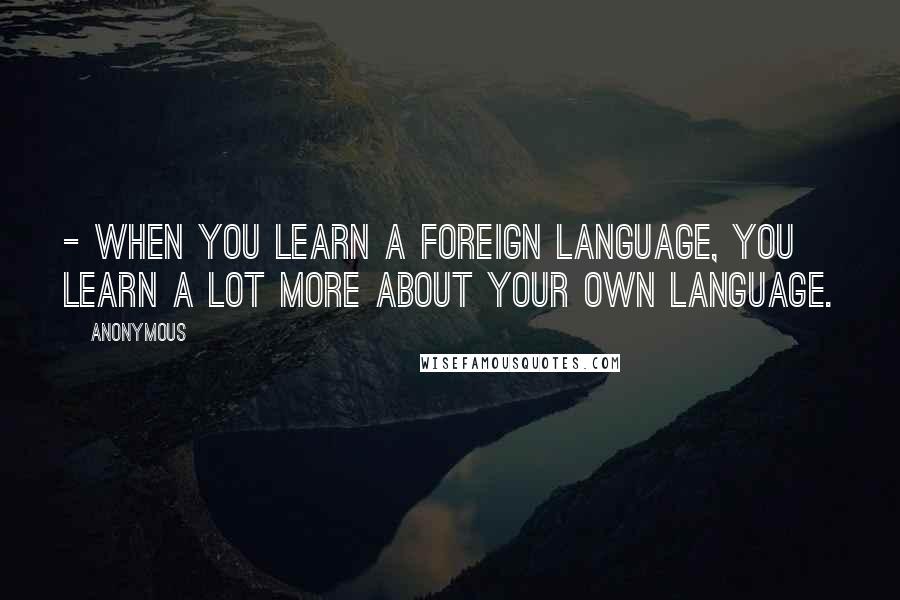 Anonymous Quotes: - When you learn a foreign language, you learn a lot more about your own language.