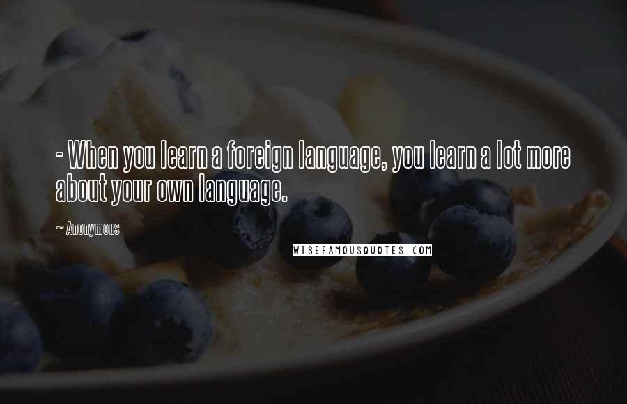 Anonymous Quotes: - When you learn a foreign language, you learn a lot more about your own language.