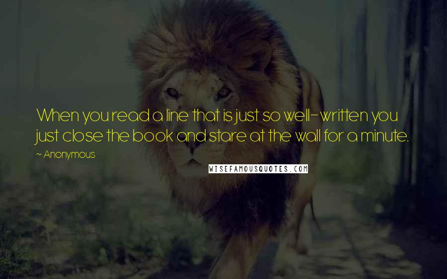 Anonymous Quotes: When you read a line that is just so well-written you just close the book and stare at the wall for a minute.