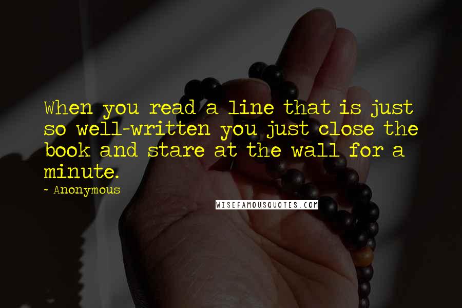 Anonymous Quotes: When you read a line that is just so well-written you just close the book and stare at the wall for a minute.