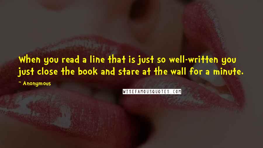 Anonymous Quotes: When you read a line that is just so well-written you just close the book and stare at the wall for a minute.