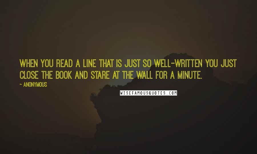 Anonymous Quotes: When you read a line that is just so well-written you just close the book and stare at the wall for a minute.