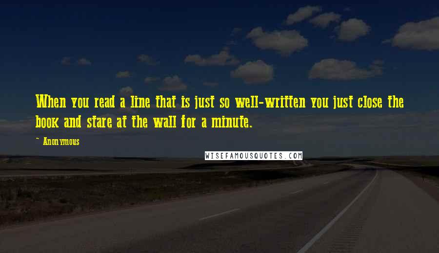 Anonymous Quotes: When you read a line that is just so well-written you just close the book and stare at the wall for a minute.