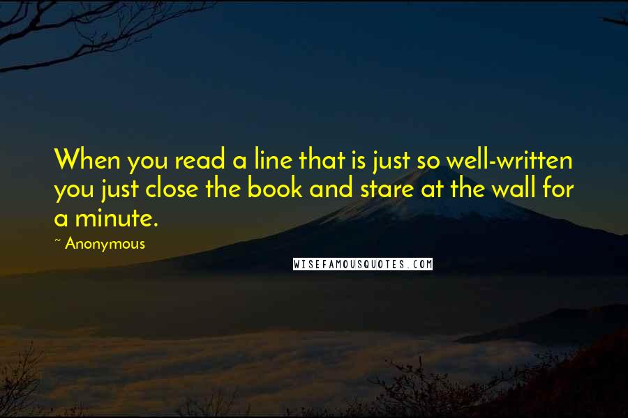 Anonymous Quotes: When you read a line that is just so well-written you just close the book and stare at the wall for a minute.