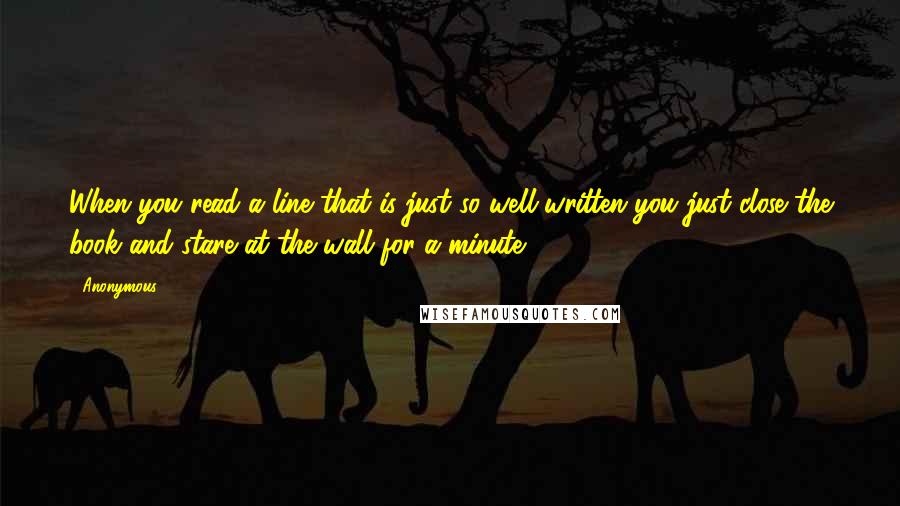 Anonymous Quotes: When you read a line that is just so well-written you just close the book and stare at the wall for a minute.