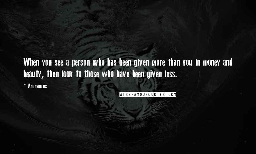 Anonymous Quotes: When you see a person who has been given more than you in money and beauty, then look to those who have been given less.